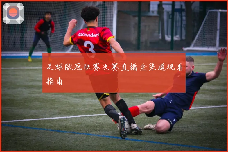 足球欧冠联赛决赛直播全渠道观看指南