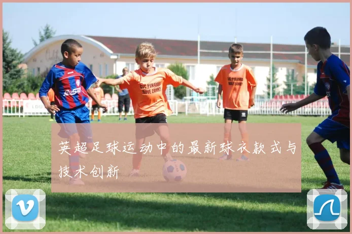 英超足球运动中的最新球衣款式与技术创新