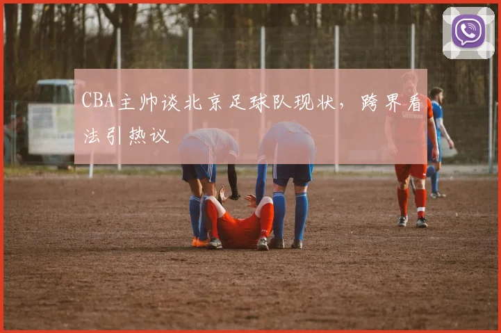 CBA主帅谈北京足球队现状，跨界看法引热议