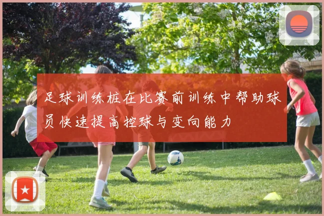 足球训练桩在比赛前训练中帮助球员快速提高控球与变向能力